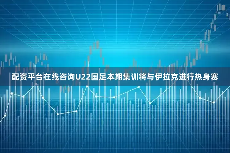 配资平台在线咨询U22国足本期集训将与伊拉克进行热身赛