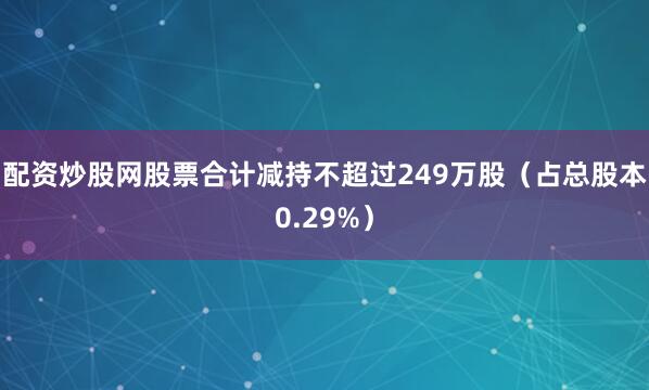 配资炒股网股票合计减持不超过249万股（占总股本0.29%）