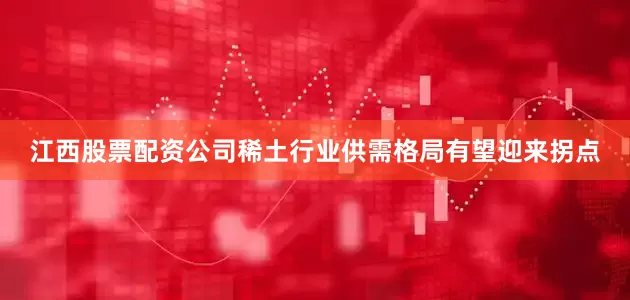 江西股票配资公司稀土行业供需格局有望迎来拐点