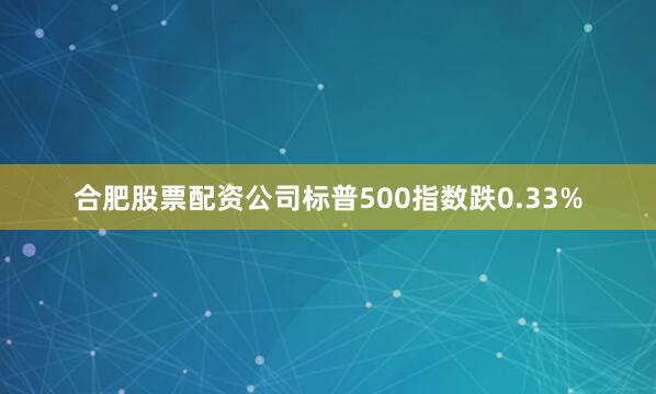 合肥股票配资公司标普500指数跌0.33%