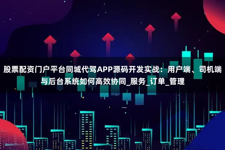 股票配资门户平台同城代驾APP源码开发实战：用户端、司机端与后台系统如何高效协同_服务_订单_管理