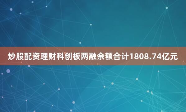 炒股配资理财科创板两融余额合计1808.74亿元