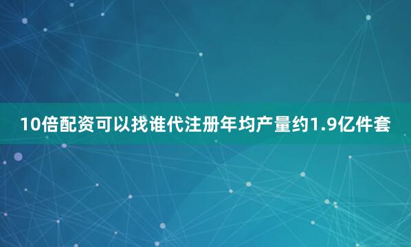 10倍配资可以找谁代注册年均产量约1.9亿件套