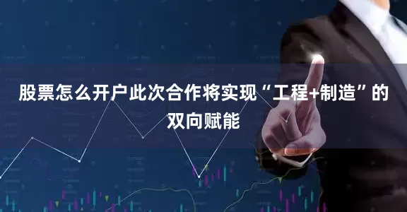 股票怎么开户此次合作将实现“工程+制造”的双向赋能