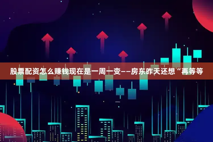 股票配资怎么赚钱现在是一周一变——房东昨天还想“再等等