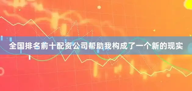 全国排名前十配资公司帮助我构成了一个新的现实