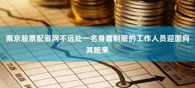 南京股票配资网不远处一名身着制服的工作人员迎面向其跑来