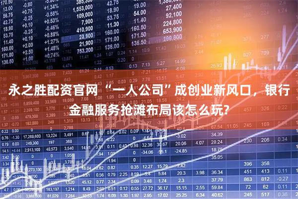 永之胜配资官网 “一人公司”成创业新风口，银行金融服务抢滩布局该怎么玩?