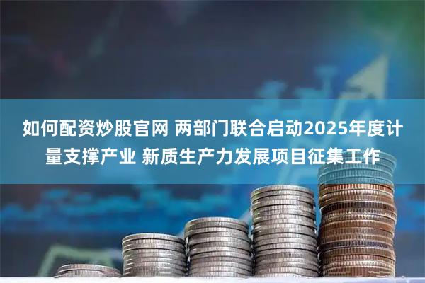 如何配资炒股官网 两部门联合启动2025年度计量支撑产业 新质生产力发展项目征集工作