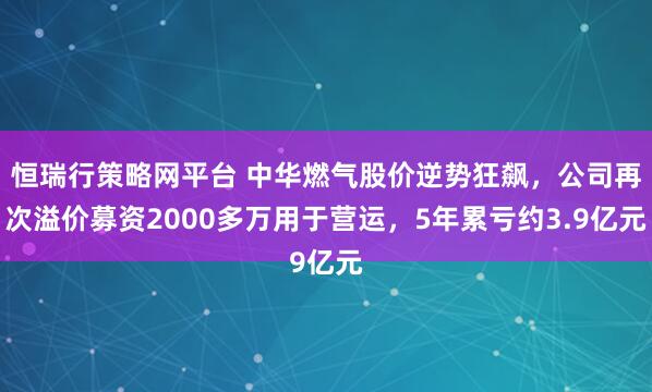 恒瑞行策略网平台 中华燃气股价逆势狂飙，公司再次溢价募资2000多万用于营运，5年累亏约3.9亿元