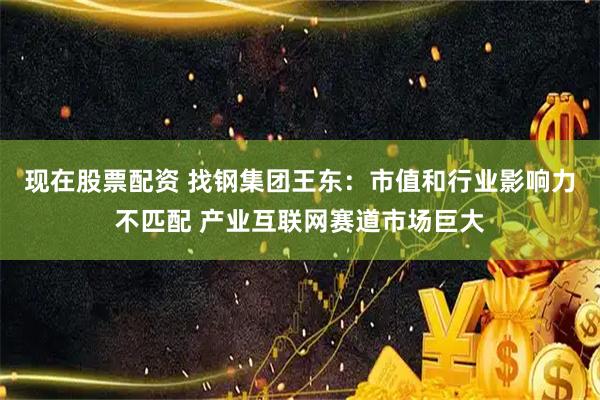 现在股票配资 找钢集团王东：市值和行业影响力不匹配 产业互联网赛道市场巨大
