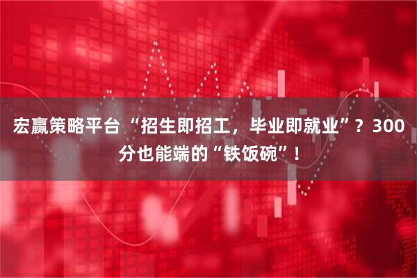 宏赢策略平台 “招生即招工,毕业即就业”?300分也能端的“铁饭碗”!