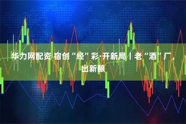 华力网配资 宿创“经”彩·开新局丨老“酒”厂，出新酿