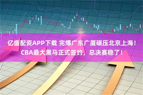 亿盛配资APP下载 完爆广东广厦碾压北京上海！CBA最大黑马正式签约，总决赛稳了！