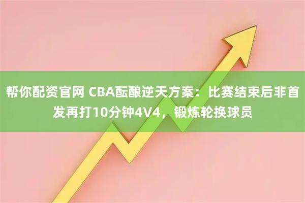 帮你配资官网 CBA酝酿逆天方案：比赛结束后非首发再打10分钟4V4，锻炼轮换球员