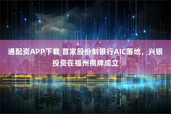 通配资APP下载 首家股份制银行AIC落地，兴银投资在福州揭牌成立