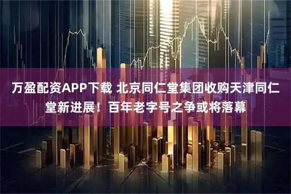 万盈配资APP下载 北京同仁堂集团收购天津同仁堂新进展！百年老字号之争或将落幕