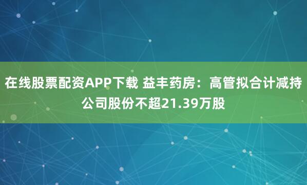 在线股票配资APP下载 益丰药房：高管拟合计减持公司股份不超21.39万股