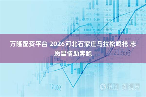 万隆配资平台 2026河北石家庄马拉松鸣枪 志愿温情助奔跑
