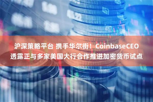 沪深策略平台 携手华尔街！CoinbaseCEO透露正与多家美国大行合作推进加密货币试点