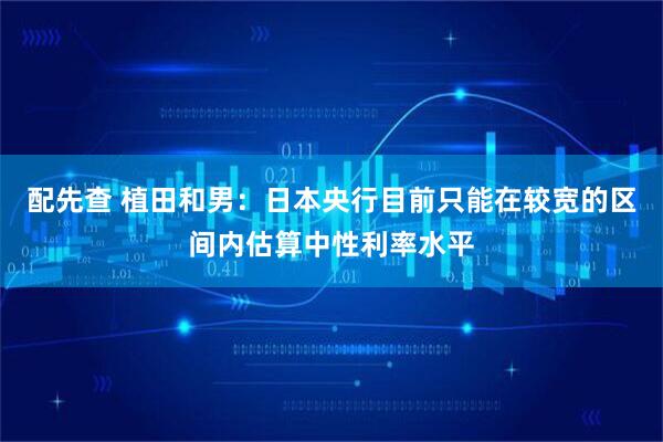 配先查 植田和男：日本央行目前只能在较宽的区间内估算中性利率水平