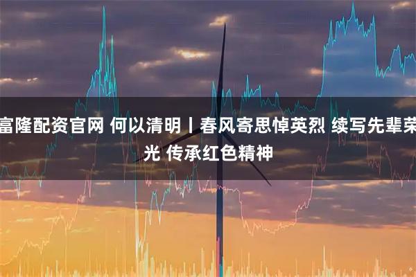 富隆配资官网 何以清明丨春风寄思悼英烈 续写先辈荣光 传承红色精神