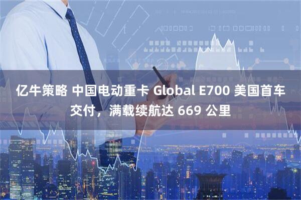 亿牛策略 中国电动重卡 Global E700 美国首车交付,满载续航达 669 公里