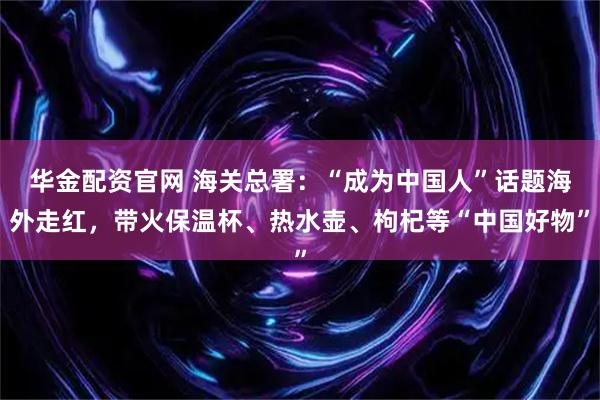 华金配资官网 海关总署：“成为中国人”话题海外走红，带火保温杯、热水壶、枸杞等“中国好物”