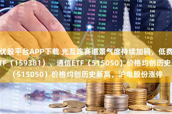 优股平台APP下载 光互连赛道景气度持续加码,低费率创业板人工智能ETF(159381)、通信ETF(515050)价格均创历史新高,沪电股份涨停