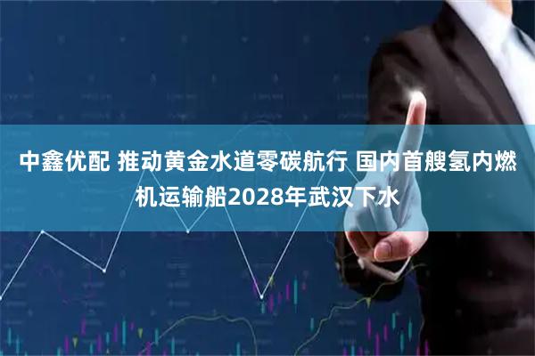 中鑫优配 推动黄金水道零碳航行 国内首艘氢内燃机运输船2028年武汉下水