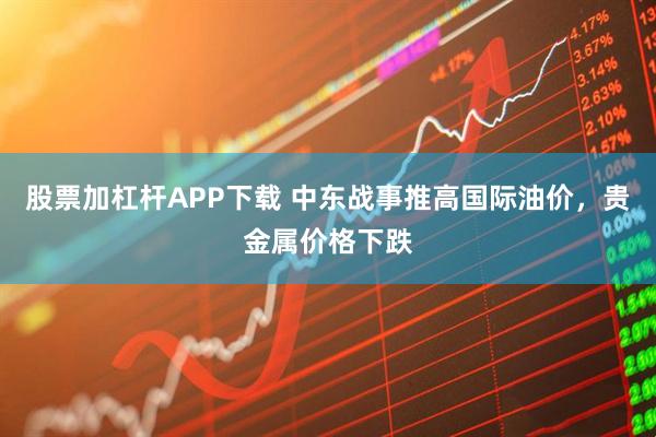 股票加杠杆APP下载 中东战事推高国际油价，贵金属价格下跌