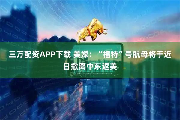 三万配资APP下载 美媒：“福特”号航母将于近日撤离中东返美