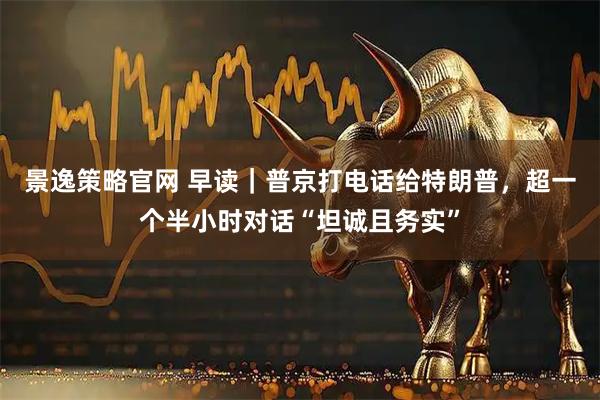 景逸策略官网 早读｜普京打电话给特朗普，超一个半小时对话“坦诚且务实”