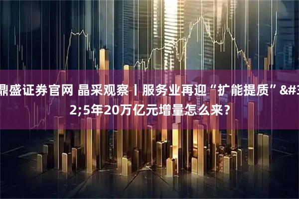 鼎盛证券官网 晶采观察丨服务业再迎“扩能提质” 5年20万亿元增量怎么来？