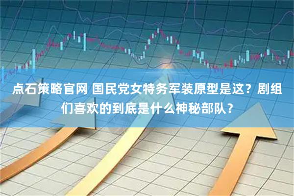 点石策略官网 国民党女特务军装原型是这？剧组们喜欢的到底是什么神秘部队？