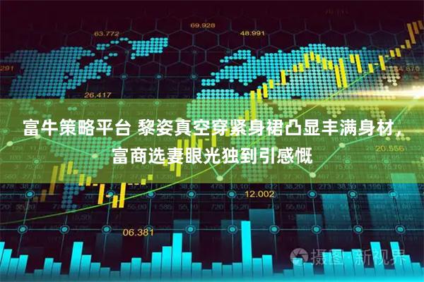 富牛策略平台 黎姿真空穿紧身裙凸显丰满身材，富商选妻眼光独到引感慨
