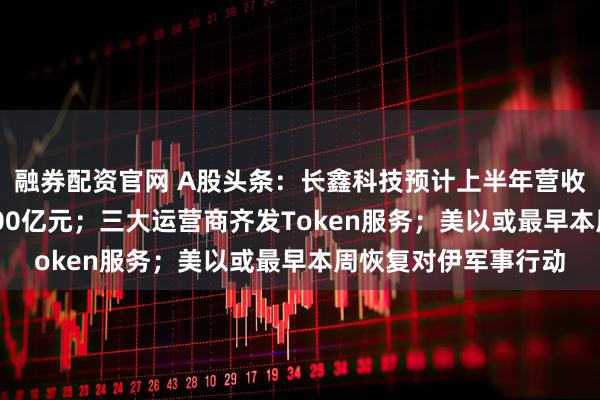 融券配资官网 A股头条：长鑫科技预计上半年营收增超600%净利超500亿元；三大运营商齐发Token服务；美以或最早本周恢复对伊军事行动