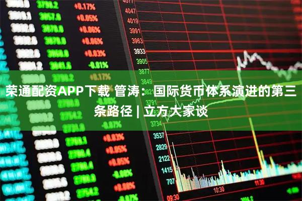 荣通配资APP下载 管涛：国际货币体系演进的第三条路径 | 立方大家谈