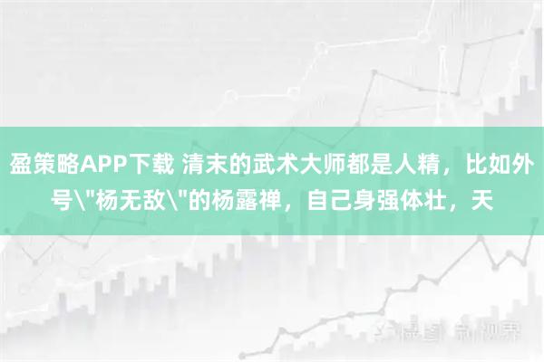 盈策略APP下载 清末的武术大师都是人精，比如外号＂杨无敌＂的杨露禅，自己身强体壮，天