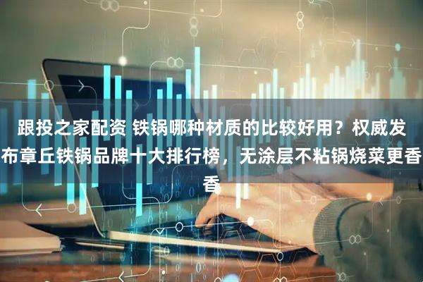 跟投之家配资 铁锅哪种材质的比较好用？权威发布章丘铁锅品牌十大排行榜，无涂层不粘锅烧菜更香