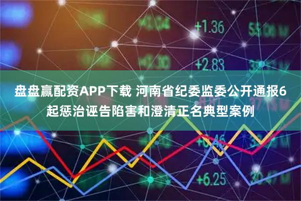盘盘赢配资APP下载 河南省纪委监委公开通报6起惩治诬告陷害和澄清正名典型案例