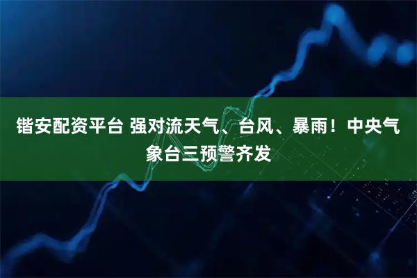 锴安配资平台 强对流天气、台风、暴雨！中央气象台三预警齐发