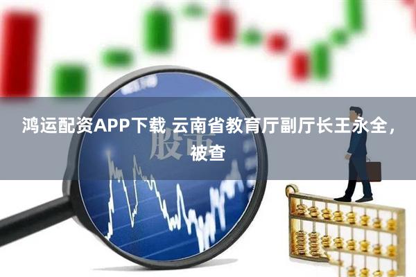 鸿运配资APP下载 云南省教育厅副厅长王永全，被查