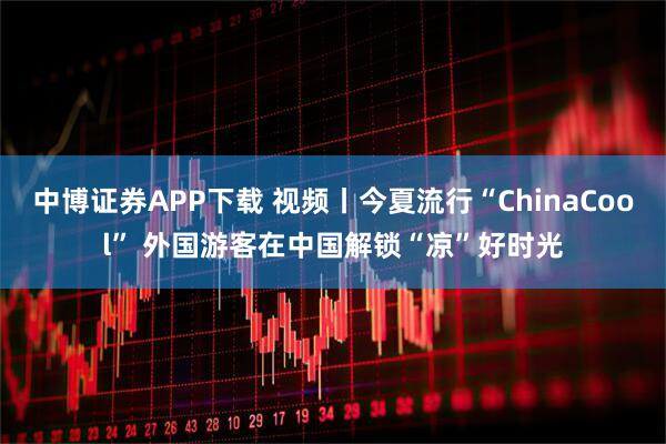 中博证券APP下载 视频丨今夏流行“ChinaCool” 外国游客在中国解锁“凉”好时光