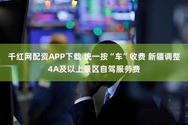 千红网配资APP下载 统一按“车”收费 新疆调整4A及以上景区自驾服务费