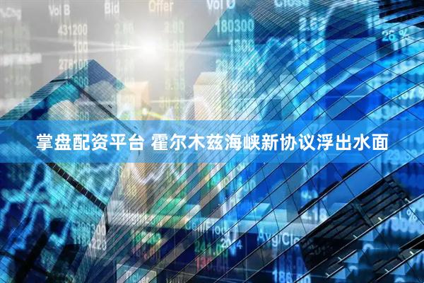 掌盘配资平台 霍尔木兹海峡新协议浮出水面