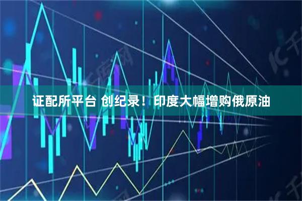 证配所平台 创纪录！印度大幅增购俄原油