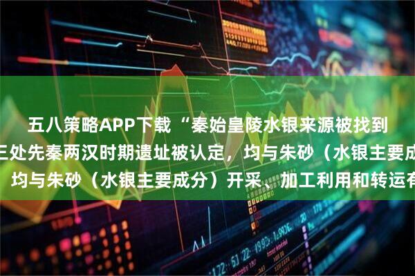 五八策略APP下载 “秦始皇陵水银来源被找到”冲上热搜，陕西旬阳三处先秦两汉时期遗址被认定，均与朱砂（水银主要成分）开采、加工利用和转运有关