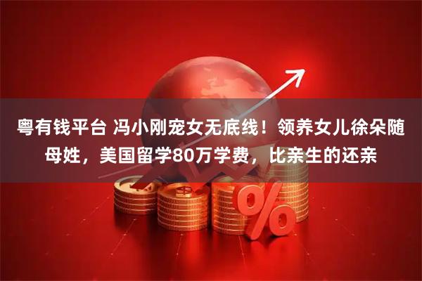 粤有钱平台 冯小刚宠女无底线！领养女儿徐朵随母姓，美国留学80万学费，比亲生的还亲