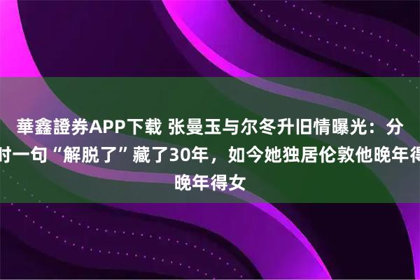 華鑫證券APP下载 张曼玉与尔冬升旧情曝光：分手时一句“解脱了”藏了30年，如今她独居伦敦他晚年得女